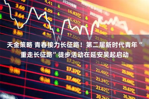 天金策略 青春接力长征路！第二届新时代青年“重走长征路”徒步活动在延安吴起启动