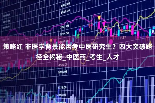 策略红 非医学背景能否考中医研究生？四大突破路径全揭秘_中医药_考生_人才