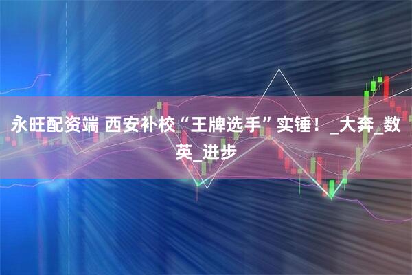 永旺配资端 西安补校“王牌选手”实锤!_大奔_数英_进步