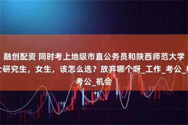 融创配资 同时考上地级市直公务员和陕西师范大学硕士研究生,女生,该怎么选?放弃哪个呀_工作_考公_机会