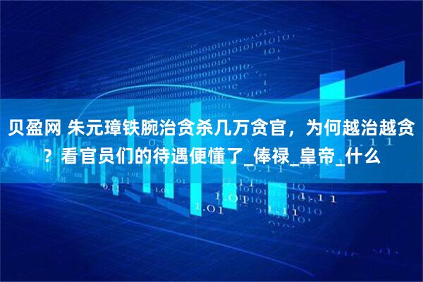贝盈网 朱元璋铁腕治贪杀几万贪官,为何越治越贪?看官员们的待遇便懂了_俸禄_皇帝_什么