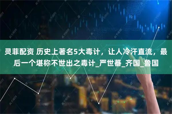 灵菲配资 历史上著名5大毒计，让人冷汗直流，最后一个堪称不世出之毒计_严世蕃_齐国_鲁国