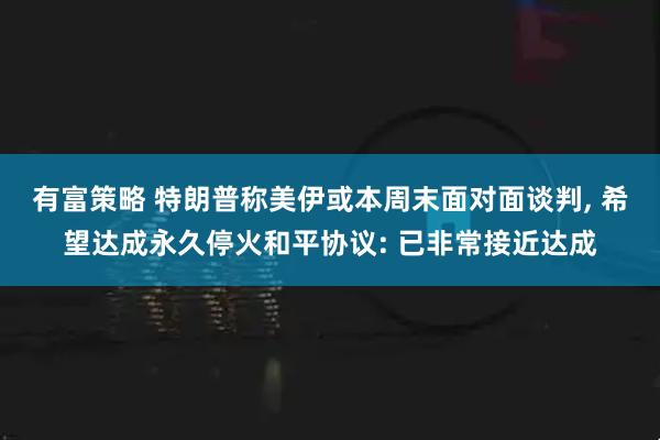 有富策略 特朗普称美伊或本周末面对面谈判, 希望达成永久停火和平协议: 已非常接近达成