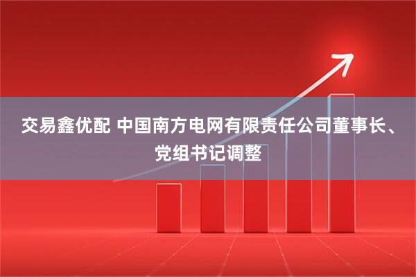 交易鑫优配 中国南方电网有限责任公司董事长、党组书记调整