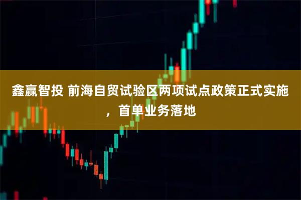 鑫赢智投 前海自贸试验区两项试点政策正式实施，首单业务落地