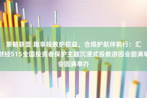 策略联盟 趣享投教护权益，合规护航伴前行：汇正财经515全国投资者保护主题沉浸式投教游园会圆满举办