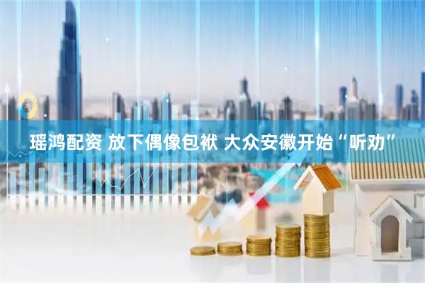 瑶鸿配资 放下偶像包袱 大众安徽开始“听劝”