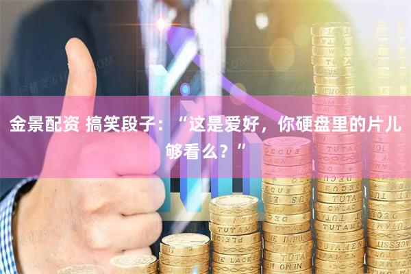 金景配资 搞笑段子：“这是爱好，你硬盘里的片儿够看么？”