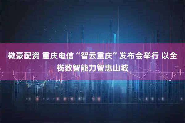 微豪配资 重庆电信“智云重庆”发布会举行 以全栈数智能力智惠山城