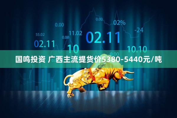 国鸣投资 广西主流提货价5380-5440元/吨